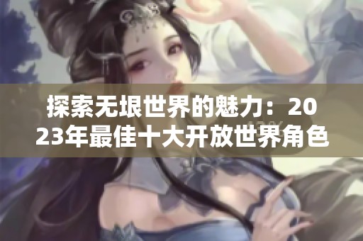 探索无垠世界的魅力：2023年最佳十大开放世界角色扮演手游推荐