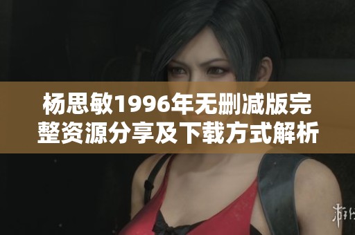 杨思敏1996年无删减版完整资源分享及下载方式解析