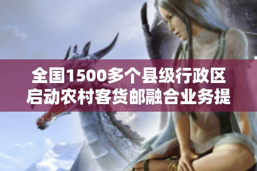 全国1500多个县级行政区启动农村客货邮融合业务提升农村物流服务能力