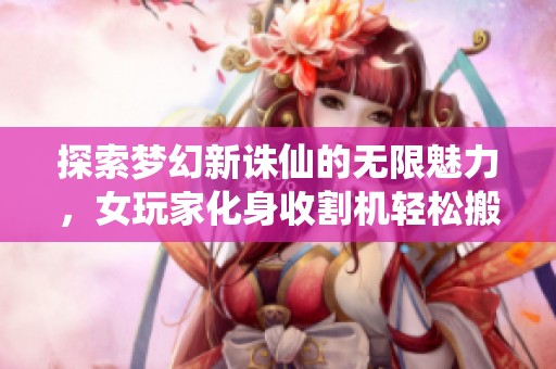 探索梦幻新诛仙的无限魅力，女玩家化身收割机轻松搬砖体验！