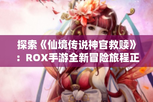 探索《仙境传说神官救赎》：ROX手游全新冒险旅程正式启航，引领玩家踏入奇幻世界之旅