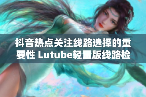 抖音热点关注线路选择的重要性 Lutube轻量版线路检测工具全面解析