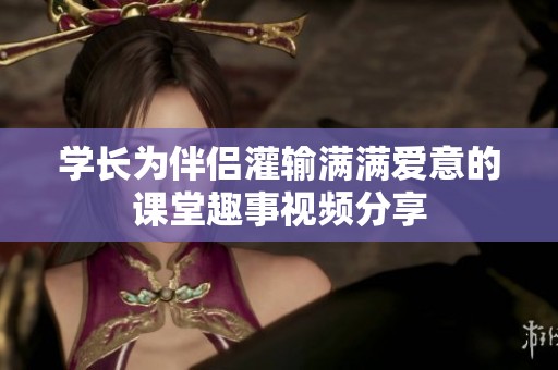学长为伴侣灌输满满爱意的课堂趣事视频分享