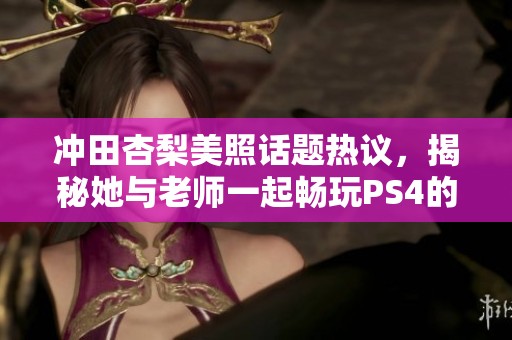 冲田杏梨美照话题热议，揭秘她与老师一起畅玩PS4的游戏日常趣事