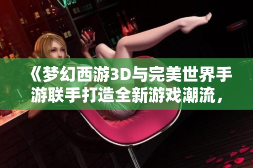 《梦幻西游3D与完美世界手游联手打造全新游戏潮流，引领端游新风尚》