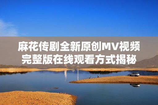 麻花传剧全新原创MV视频完整版在线观看方式揭秘