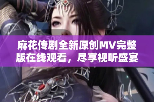 麻花传剧全新原创MV完整版在线观看，尽享视听盛宴