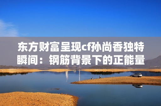 东方财富呈现cf孙尚香独特瞬间：钢筋背景下的正能量写真艺术作品展现青春活力