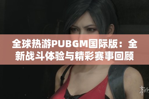 全球热游PUBGM国际版：全新战斗体验与精彩赛事回顾