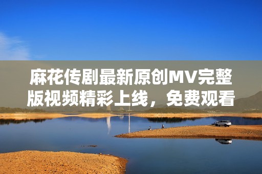 麻花传剧最新原创MV完整版视频精彩上线，免费观看！