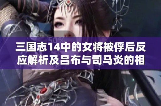 三国志14中的女将被俘后反应解析及吕布与司马炎的相关考察