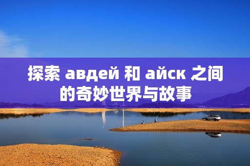 探索 авдей 和 айск 之间的奇妙世界与故事