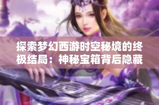 探索梦幻西游时空秘境的终极结局：神秘宝箱背后隐藏的精彩冒险故事