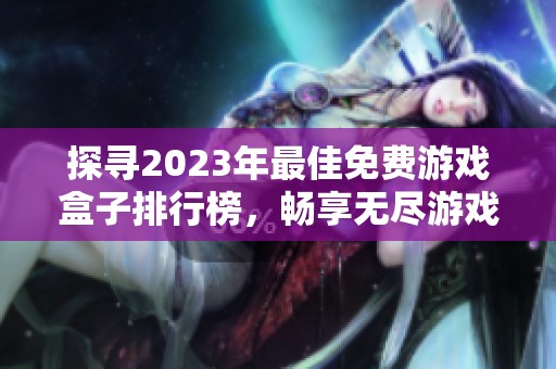 探寻2023年最佳免费游戏盒子排行榜，畅享无尽游戏乐趣与精彩选择