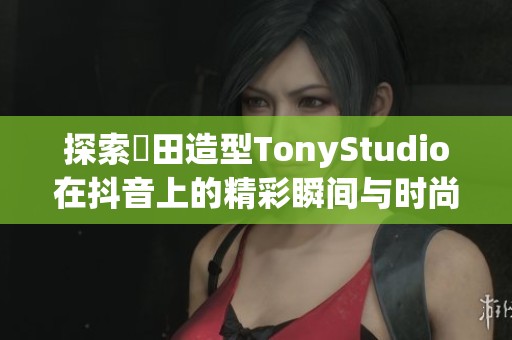 探索東田造型TonyStudio在抖音上的精彩瞬间与时尚灵感分享