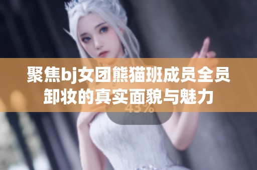 聚焦bj女团熊猫班成员全员卸妆的真实面貌与魅力