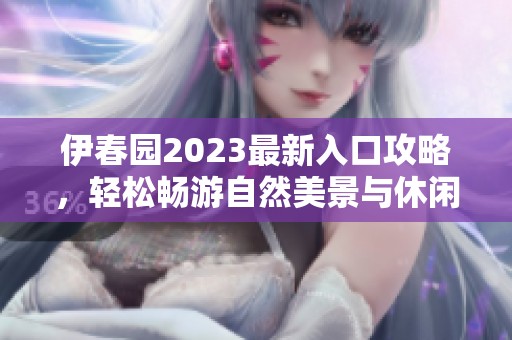 伊春园2023最新入口攻略，轻松畅游自然美景与休闲胜地