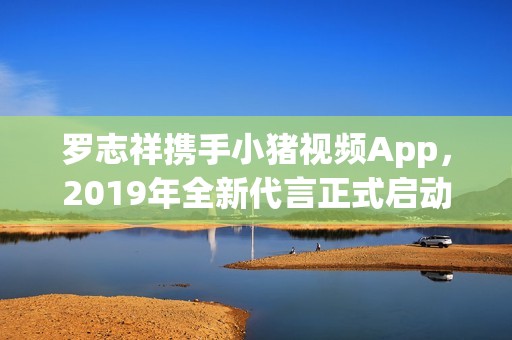 罗志祥携手小猪视频App，2019年全新代言正式启动