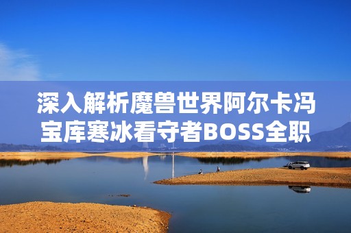 深入解析魔兽世界阿尔卡冯宝库寒冰看守者BOSS全职业攻略与战斗策略分享