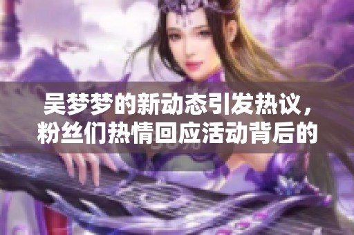 吴梦梦的新动态引发热议，粉丝们热情回应活动背后的故事