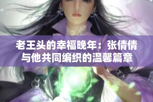 老王头的幸福晚年：张倩倩与他共同编织的温馨篇章