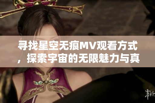 寻找星空无痕MV观看方式，探索宇宙的无限魅力与真实感受