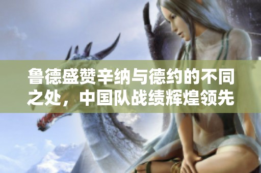 鲁德盛赞辛纳与德约的不同之处，中国队战绩辉煌领先，但紫薇冠军梦想破灭