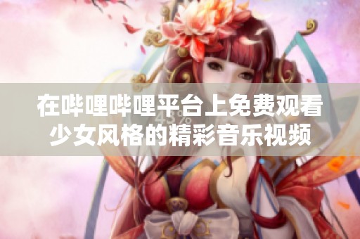 在哔哩哔哩平台上免费观看少女风格的精彩音乐视频