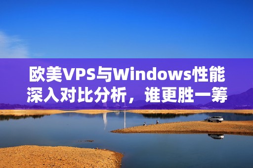 欧美VPS与Windows性能深入对比分析，谁更胜一筹