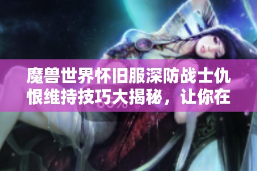 魔兽世界怀旧服深防战士仇恨维持技巧大揭秘，让你在战斗中掌控全局