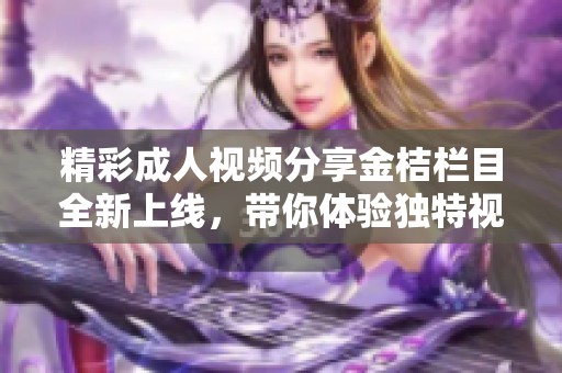 精彩成人视频分享金桔栏目全新上线，带你体验独特视觉盛宴