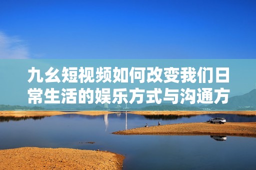 九幺短视频如何改变我们日常生活的娱乐方式与沟通方式
