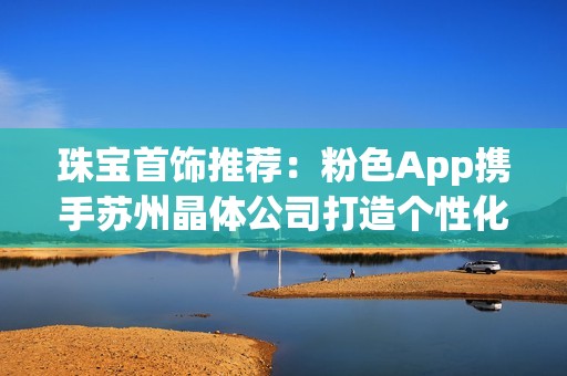 珠宝首饰推荐：粉色App携手苏州晶体公司打造个性化饰品选择