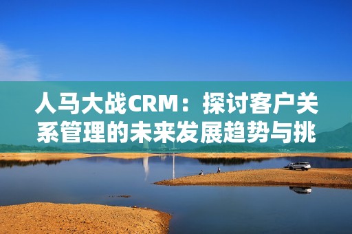 人马大战CRM：探讨客户关系管理的未来发展趋势与挑战