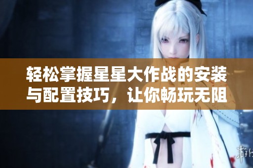 轻松掌握星星大作战的安装与配置技巧，让你畅玩无阻的简单指南