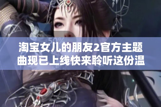 淘宝女儿的朋友2官方主题曲现已上线快来聆听这份温馨的旋律吧
