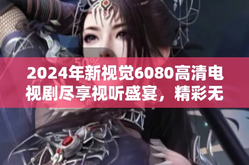 2024年新视觉6080高清电视剧尽享视听盛宴，精彩无限！