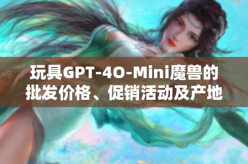 玩具GPT-4O-Mini魔兽的批发价格、促销活动及产地信息详解