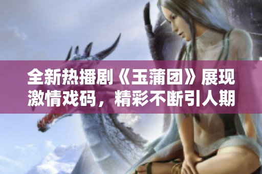 全新热播剧《玉蒲团》展现激情戏码，精彩不断引人期待