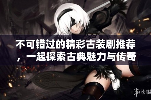 不可错过的精彩古装剧推荐，一起探索古典魅力与传奇故事