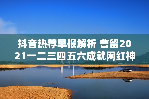 抖音热荐早报解析 曹留2021一二三四五六成就网红神奇工具