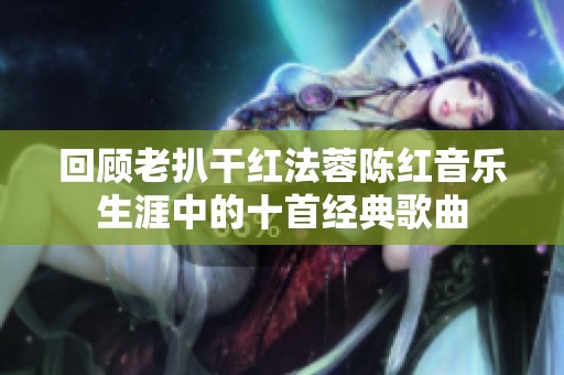 回顾老扒干红法蓉陈红音乐生涯中的十首经典歌曲