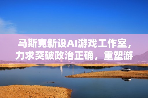 马斯克新设AI游戏工作室，力求突破政治正确，重塑游戏行业辉煌