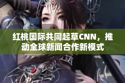 红桃国际共同起草CNN，推动全球新闻合作新模式