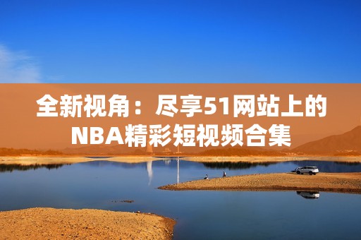 全新视角：尽享51网站上的NBA精彩短视频合集