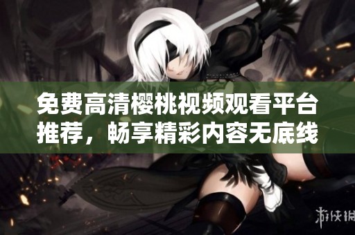 免费高清樱桃视频观看平台推荐，畅享精彩内容无底线