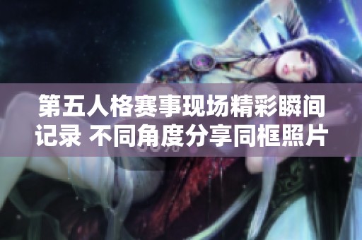 第五人格赛事现场精彩瞬间记录 不同角度分享同框照片集锦