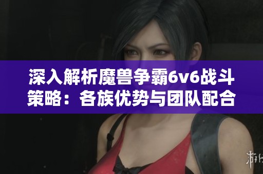 深入解析魔兽争霸6v6战斗策略：各族优势与团队配合的完美结合