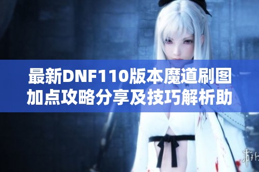 最新DNF110版本魔道刷图加点攻略分享及技巧解析助你更快提升战力