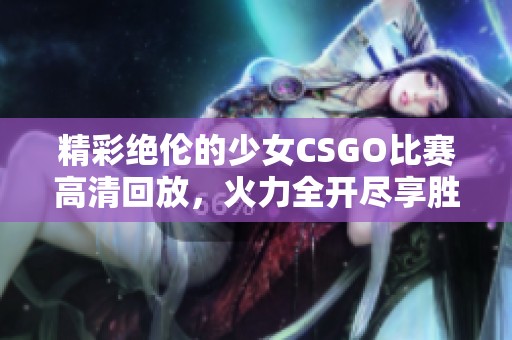 精彩绝伦的少女CSGO比赛高清回放，火力全开尽享胜利瞬间